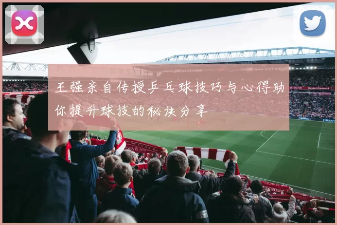 王强亲自传授乒乓球技巧与心得助你提升球技的秘诀分享