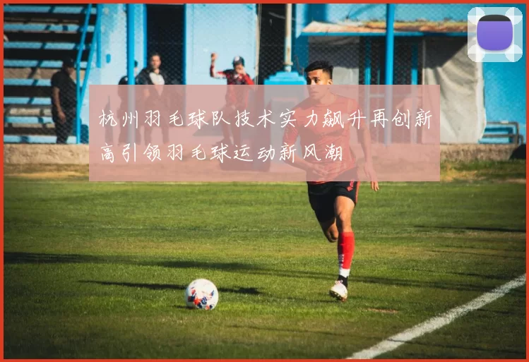 杭州羽毛球队技术实力飙升再创新高引领羽毛球运动新风潮