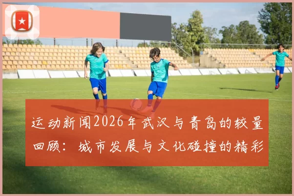 运动新闻2026年武汉与青岛的较量回顾：城市发展与文化碰撞的精彩瞬间