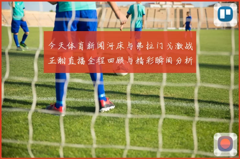 今天体育新闻河床与弗拉门戈激战正酣直播全程回顾与精彩瞬间分析