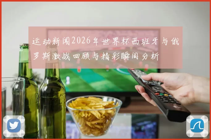 运动新闻2026年世界杯西班牙与俄罗斯激战回顾与精彩瞬间分析