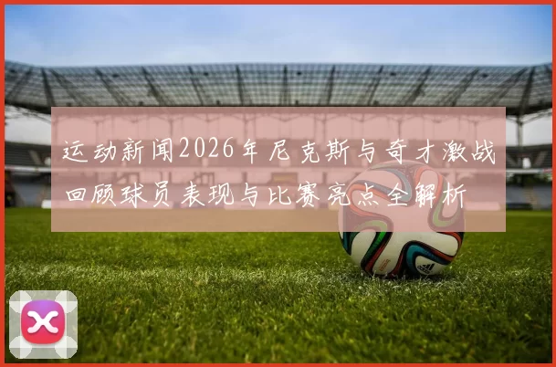 运动新闻2026年尼克斯与奇才激战回顾球员表现与比赛亮点全解析
