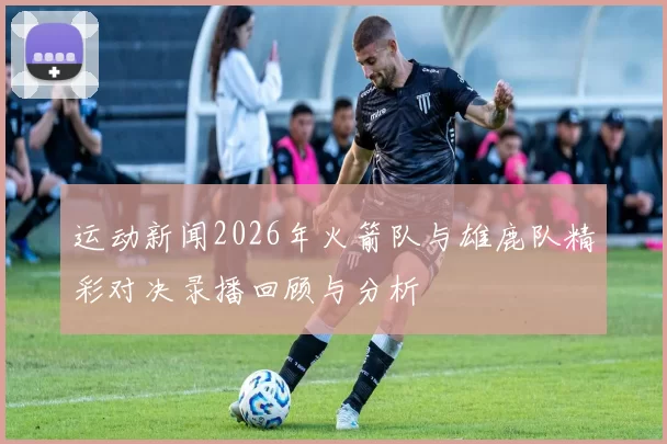 运动新闻2026年火箭队与雄鹿队精彩对决录播回顾与分析