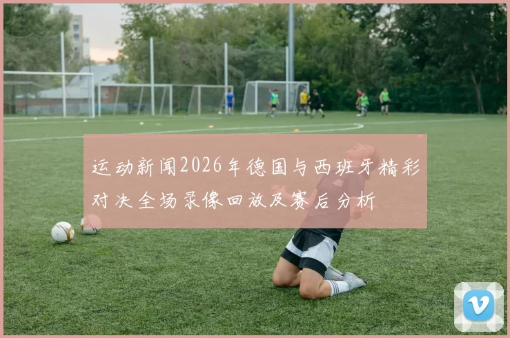 运动新闻2026年德国与西班牙精彩对决全场录像回放及赛后分析